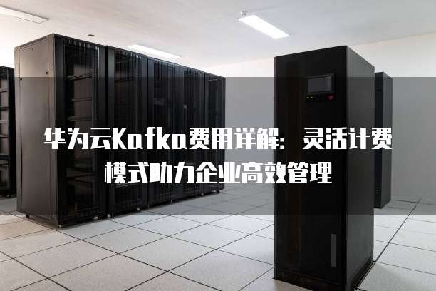 华为云Kafka费用详解：灵活计费模式助力企业高效管理