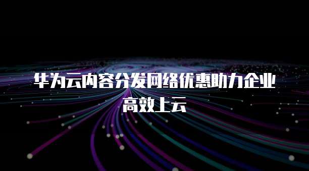 华为云内容分发网络优惠助力企业高效上云