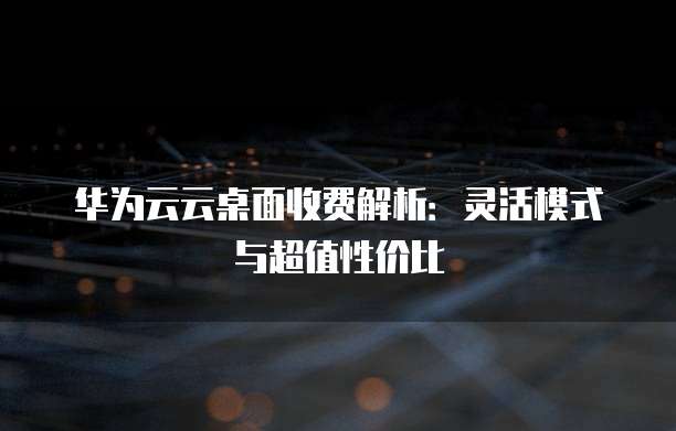 华为云云桌面收费解析:灵活模式与超值性价比