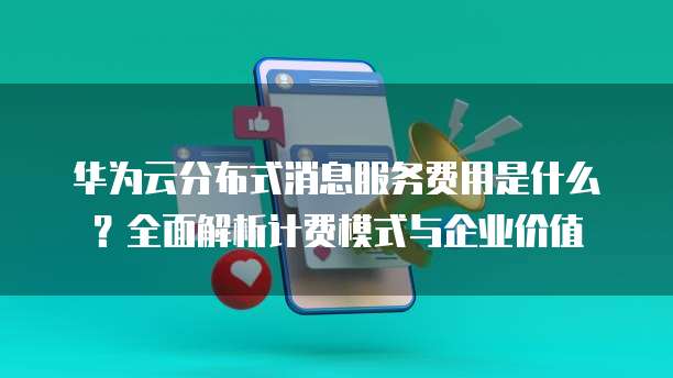 华为云分布式消息服务费用是什么？全面解析计费模式与企业价值