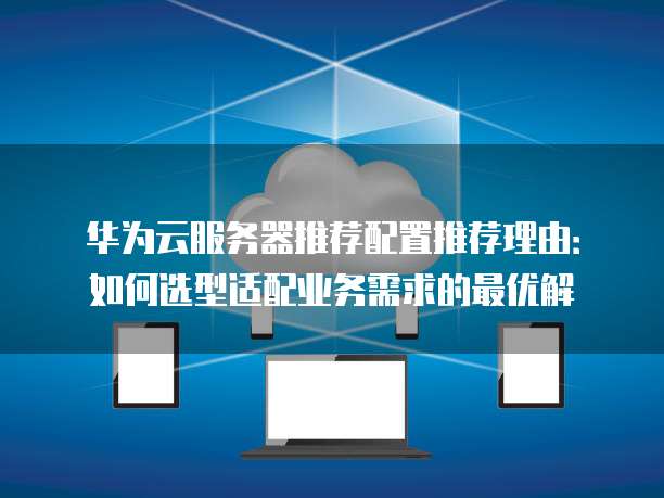 华为云服务器推荐配置推荐理由:如何选型适配业务需求的最优解