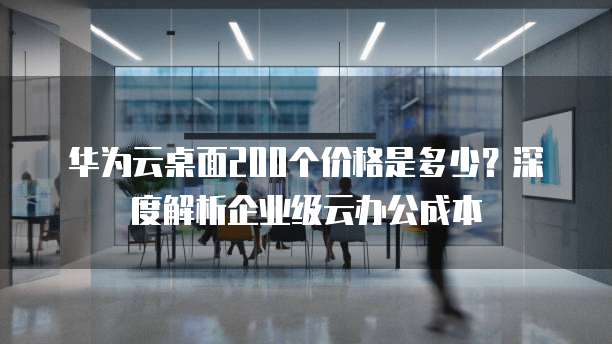 华为云桌面200个价格是多少?深度解析企业级云办公成本