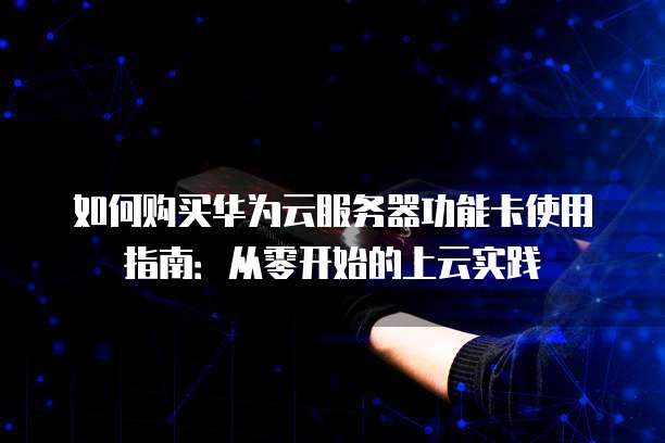 如何购买华为云服务器功能卡使用指南:从零开始的上云实践