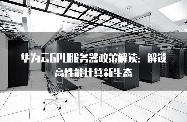 华为云GPU服务器政策解读:解锁高性能计算新生态