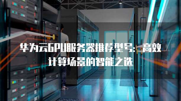 华为云GPU服务器推荐型号:高效计算场景的智能之选