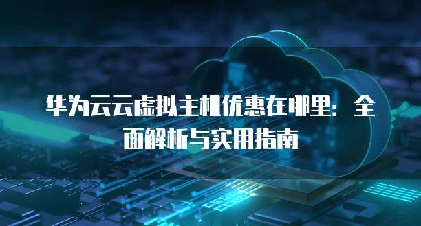 华为云云虚拟主机优惠在哪里：全面解析与实用指南