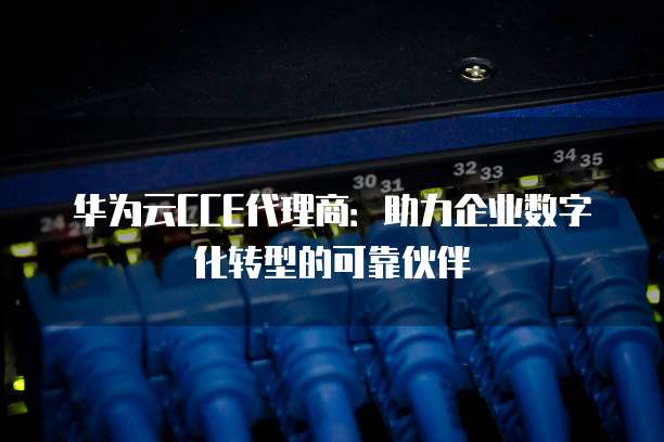 华为云CCE代理商：助力企业数字化转型的可靠伙伴