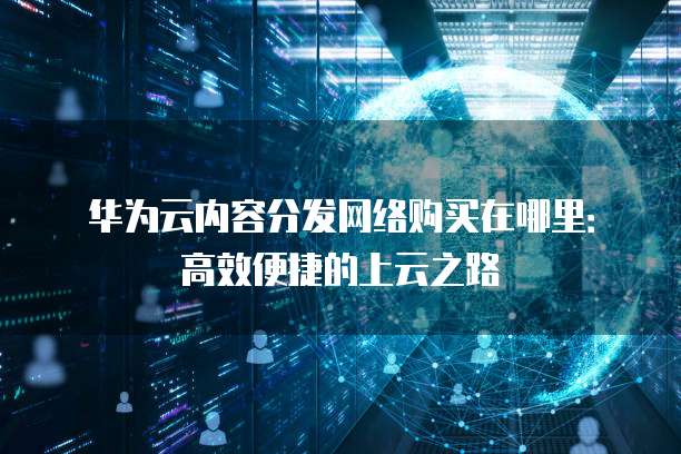 华为云内容分发网络购买在哪里:高效便捷的上云之路