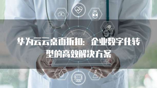 华为云云桌面折扣：企业数字化转型的高效解决方案