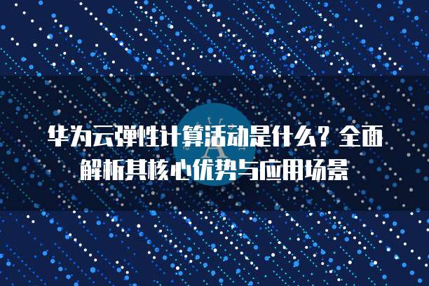 华为云弹性计算活动是什么?全面解析其核心优势与应用场景