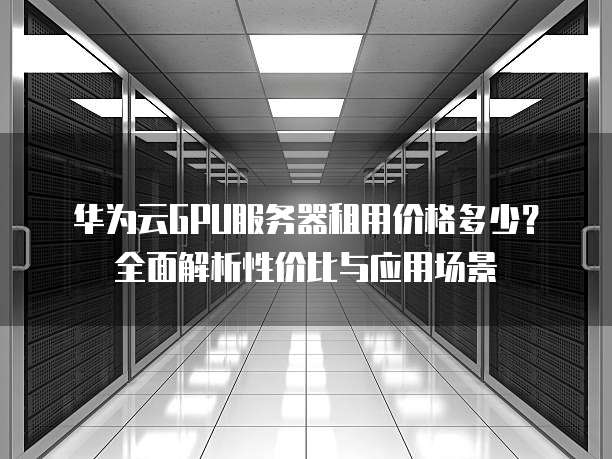 华为云GPU服务器租用价格多少?全面解析性价比与应用场景