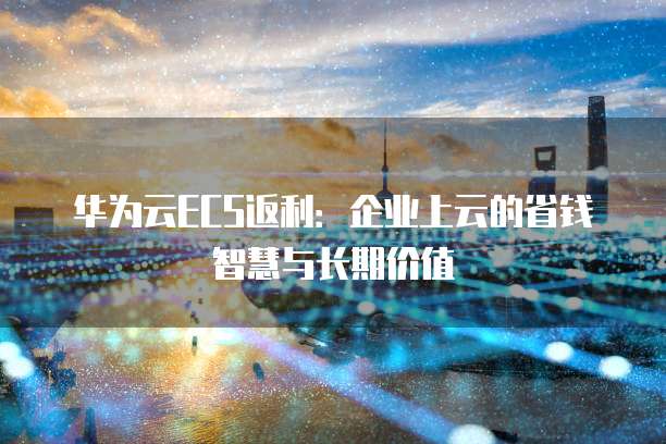 华为云ECS返利：企业上云的省钱智慧与长期价值