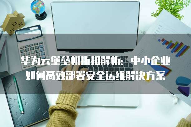 华为云堡垒机折扣解析:中小企业如何高效部署安全运维解决方案