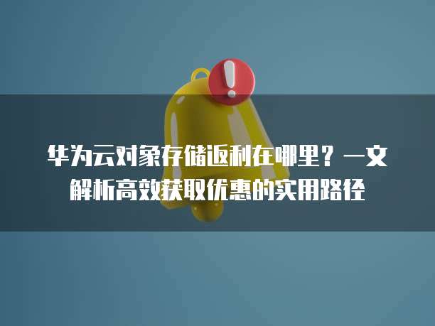 华为云对象存储返利在哪里?一文解析高效获取优惠的实用路径