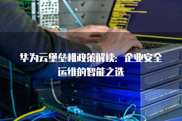华为云堡垒机政策解读:企业安全运维的智能之选