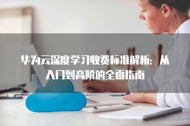 华为云深度学习收费标准解析:从入门到高阶的全面指南
