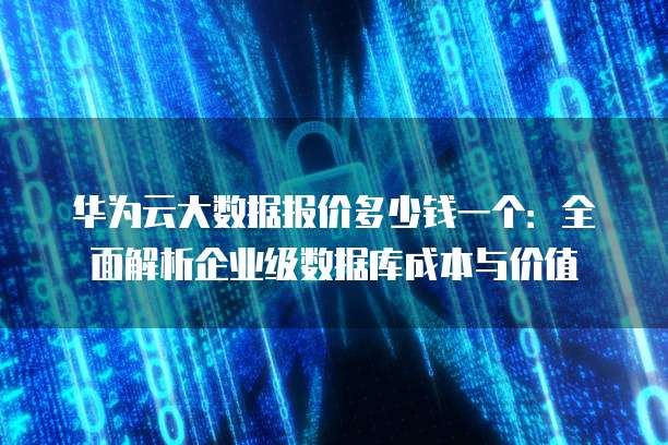 华为云大数据报价多少钱一个:全面解析企业级数据库成本与价值