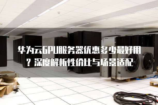 华为云GPU服务器优惠多少最好用?深度解析性价比与场景适配