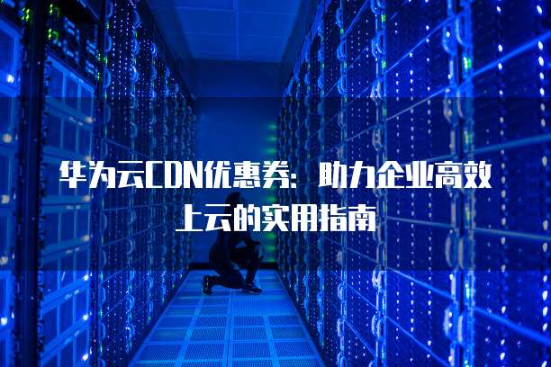 华为云CDN优惠券:助力企业高效上云的实用指南