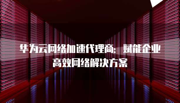 华为云网络加速代理商:赋能企业高效网络解决方案