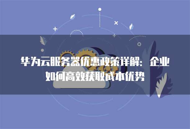华为云服务器优惠政策详解：企业如何高效获取成本优势
