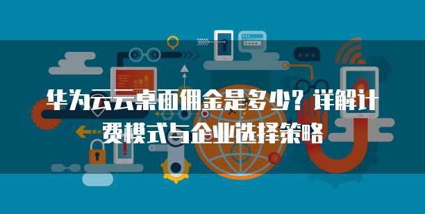 华为云云桌面佣金是多少？详解计费模式与企业选择策略