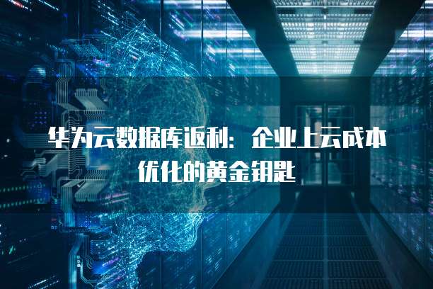 华为云数据库返利:企业上云成本优化的黄金钥匙