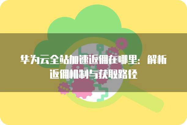 华为云全站加速返佣在哪里:解析返佣机制与获取路径