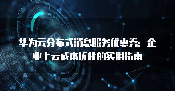 华为云分布式消息服务优惠券:企业上云成本优化的实用指南