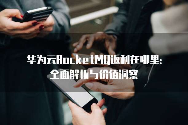华为云RocketMQ返利在哪里：全面解析与价值洞察