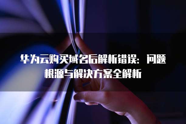 华为云购买域名后解析错误:问题根源与解决方案全解析