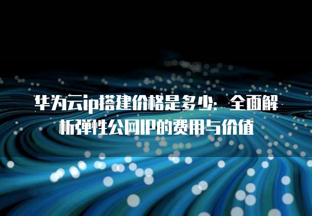 华为云ip搭建价格是多少：全面解析弹性公网IP的费用与价值
