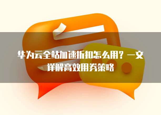 华为云全站加速折扣怎么用?一文详解高效用券策略
