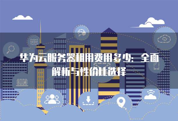 华为云服务器租用费用多少:全面解析与性价比选择