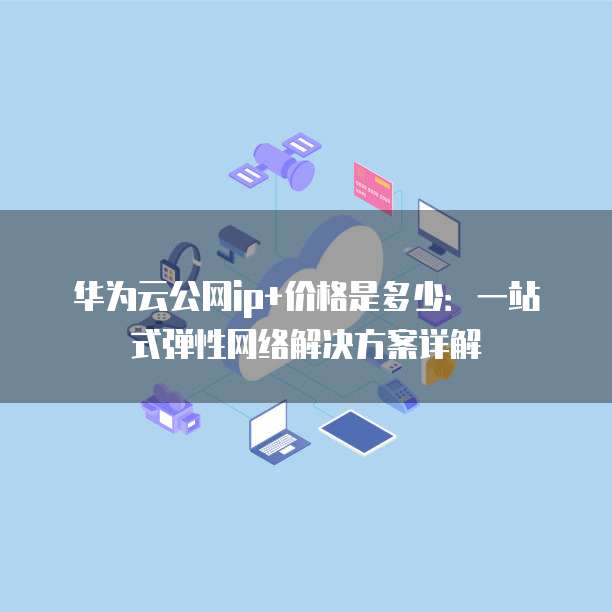 华为云公网ip+价格是多少:一站式弹性网络解决方案详解