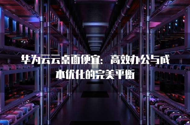 华为云云桌面便宜:高效办公与成本优化的完美平衡