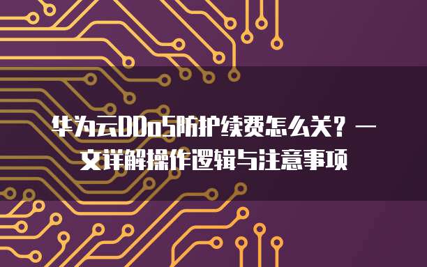华为云DDoS防护续费怎么关?一文详解操作逻辑与注意事项