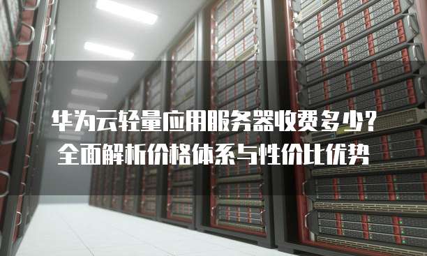 华为云轻量应用服务器收费多少?全面解析价格体系与性价比优势