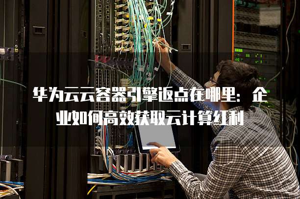华为云云容器引擎返点在哪里:企业如何高效获取云计算红利