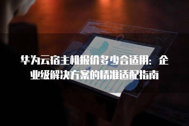 华为云宿主机报价多少合适用:企业级解决方案的精准适配指南