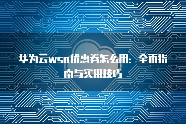 华为云wsa优惠券怎么用:全面指南与实用技巧