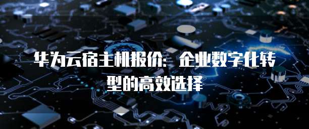 华为云宿主机报价:企业数字化转型的高效选择