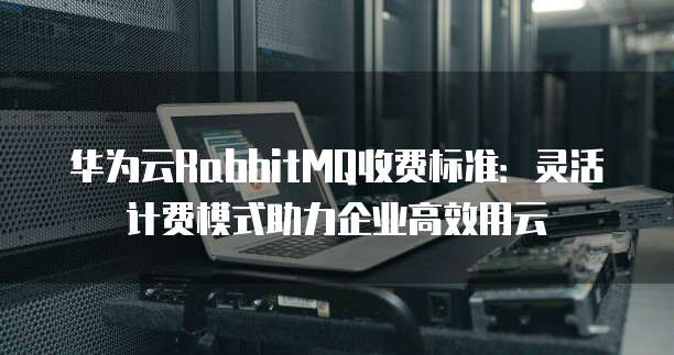 华为云RabbitMQ收费标准:灵活计费模式助力企业高效用云