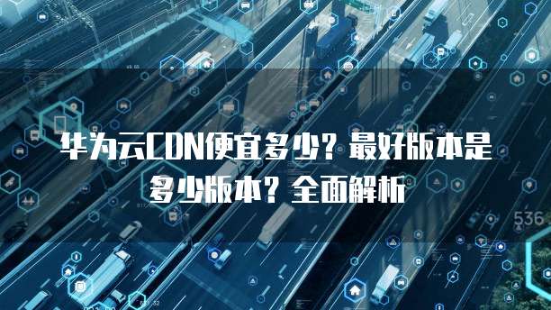 华为云CDN便宜多少?最好版本是多少版本?全面解析