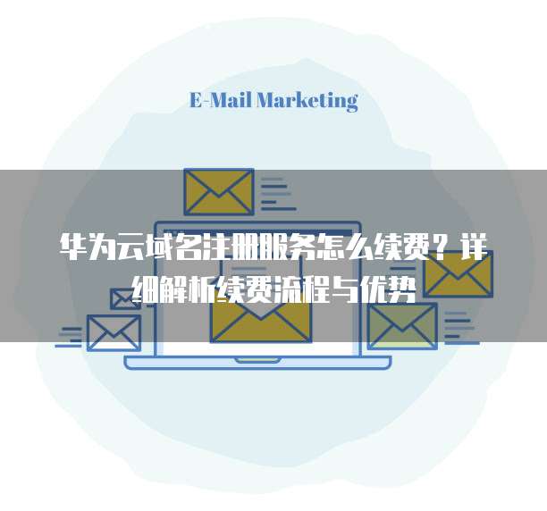 华为云域名注册服务怎么续费？详细解析续费流程与优势