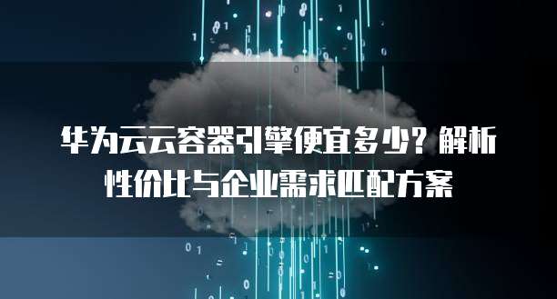 华为云云容器引擎便宜多少?解析性价比与企业需求匹配方案