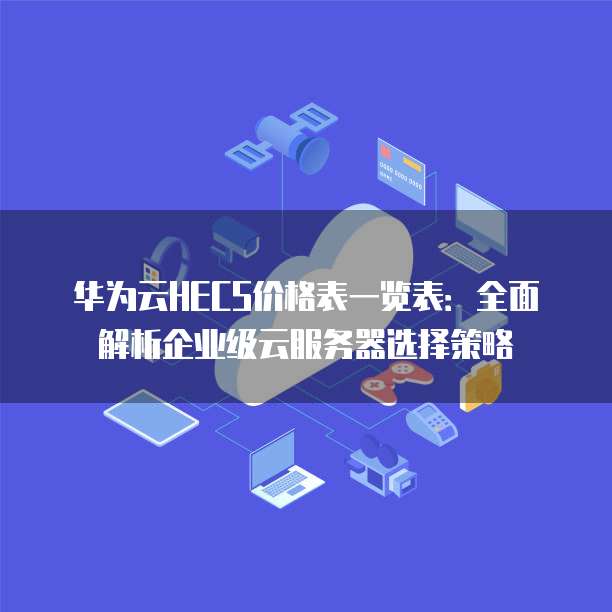 华为云HECS价格表一览表:全面解析企业级云服务器选择策略