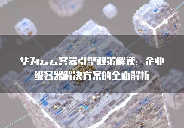 华为云云容器引擎政策解读:企业级容器解决方案的全面解析