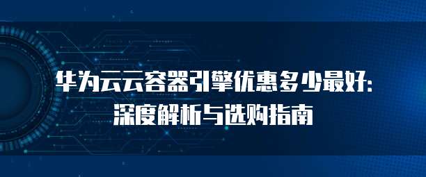 华为云云容器引擎优惠多少最好:深度解析与选购指南