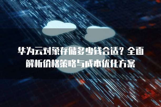 华为云对象存储多少钱合适?全面解析价格策略与成本优化方案